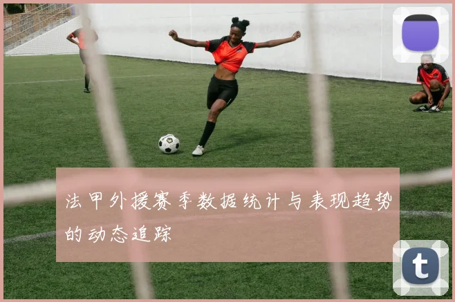 法甲外援赛季数据统计与表现趋势的动态追踪