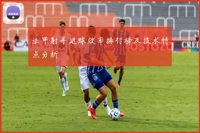 法甲射手进球效率排行榜及技术特点分析