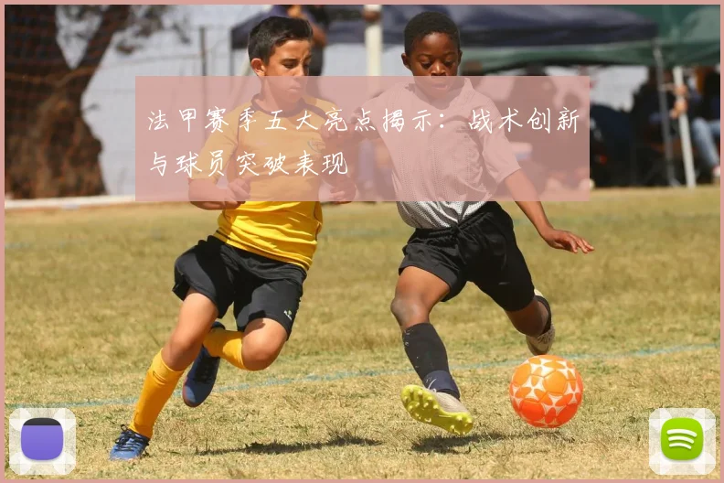 法甲赛季五大亮点揭示：战术创新与球员突破表现