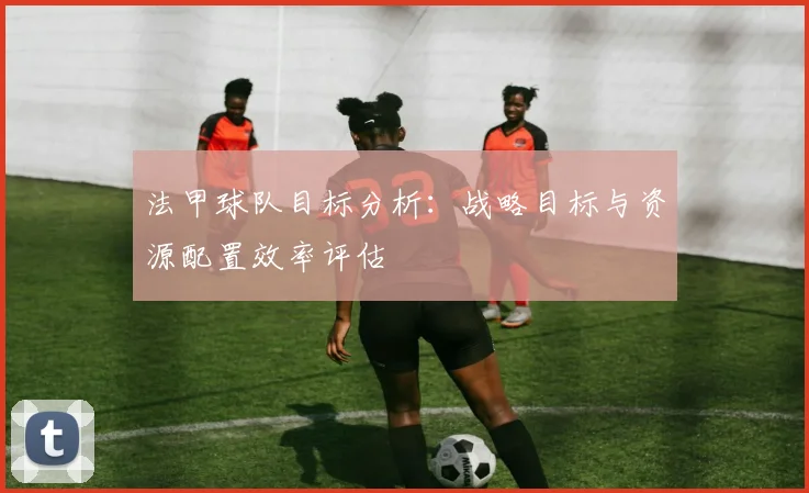 法甲球队目标分析：战略目标与资源配置效率评估
