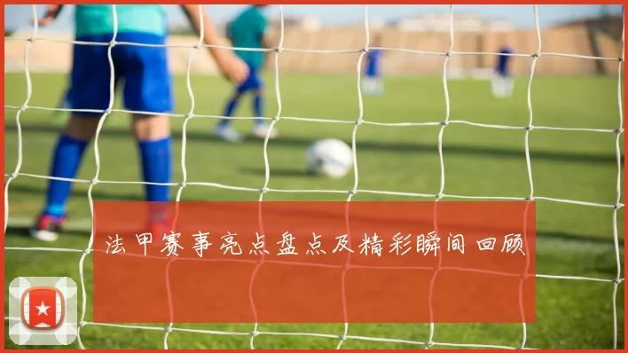 法甲赛事亮点盘点及精彩瞬间回顾