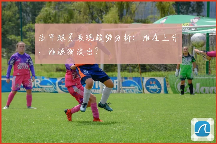 法甲球员表现趋势分析：谁在上升，谁逐渐淡出？